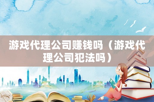 游戲代理公司賺錢嗎（游戲代理公司犯法嗎）