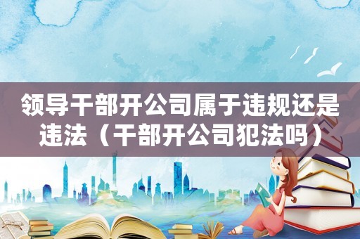 領(lǐng)導(dǎo)干部開公司屬于違規(guī)還是違法（干部開公司犯法嗎）