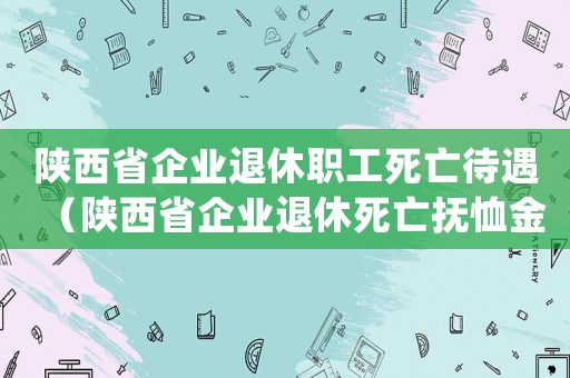 陜西省企業(yè)退休職工死亡待遇（陜西省企業(yè)退休死亡撫恤金標(biāo)準(zhǔn)）