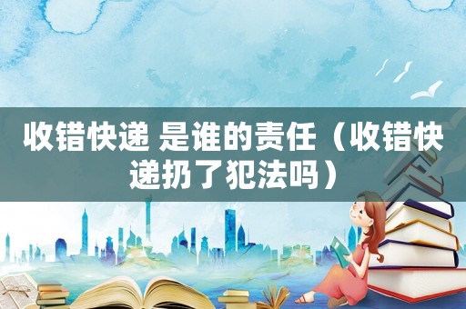 收錯(cuò)快遞 是誰的責(zé)任（收錯(cuò)快遞扔了犯法嗎）