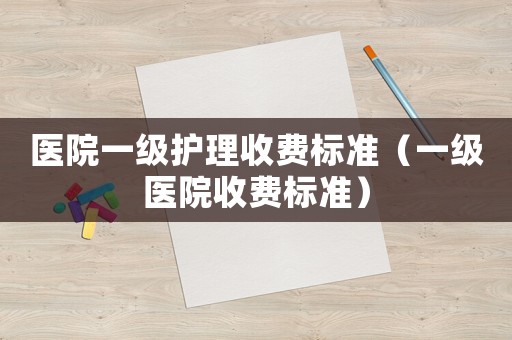 醫(yī)院一級(jí)護(hù)理收費(fèi)標(biāo)準(zhǔn)（一級(jí)醫(yī)院收費(fèi)標(biāo)準(zhǔn)）