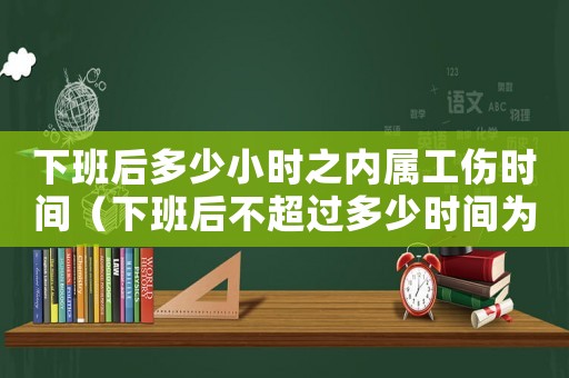 下班后多少小時之內(nèi)屬工傷時間（下班后不超過多少時間為工傷）
