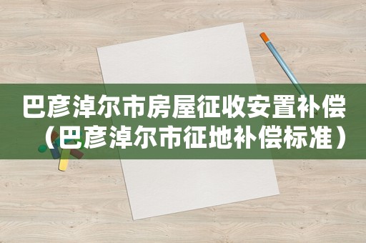 巴彥淖爾市房屋征收安置補償（巴彥淖爾市征地補償標準）