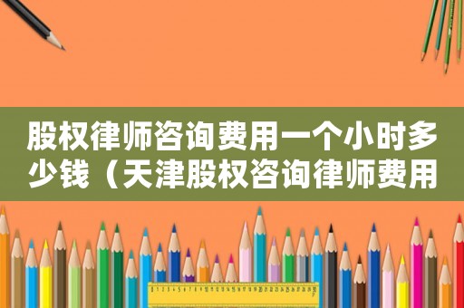 股權(quán)律師咨詢費用一個小時多少錢（天津股權(quán)咨詢律師費用多少）