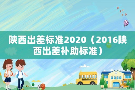 陜西出差標(biāo)準(zhǔn)2020（2016陜西出差補助標(biāo)準(zhǔn)）