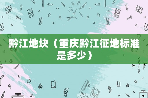 黔江地塊（重慶黔江征地標(biāo)準(zhǔn)是多少）
