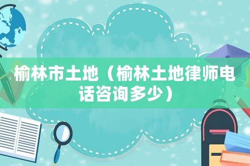 榆林市土地（榆林土地律師電話(huà)咨詢(xún)多少）