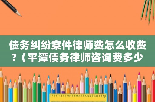 債務(wù)糾紛案件律師費怎么收費?（平潭債務(wù)律師咨詢費多少）