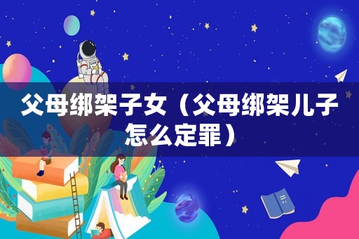 父母綁架子女（父母綁架兒子怎么定罪）
