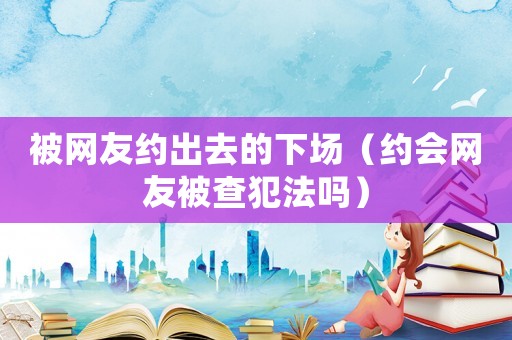 被網(wǎng)友約出去的下場(chǎng)（約會(huì)網(wǎng)友被查犯法嗎）