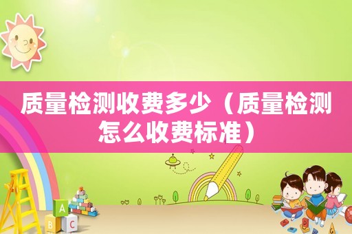 質(zhì)量檢測收費(fèi)多少（質(zhì)量檢測怎么收費(fèi)標(biāo)準(zhǔn)）