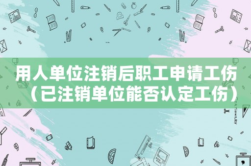 用人單位注銷后職工申請工傷（已注銷單位能否認(rèn)定工傷）