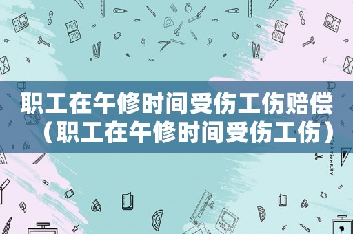 職工在午修時(shí)間受傷工傷賠償（職工在午修時(shí)間受傷工傷）