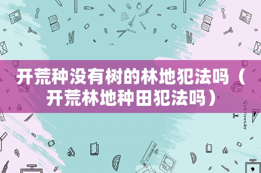 開荒種沒有樹的林地犯法嗎（開荒林地種田犯法嗎）