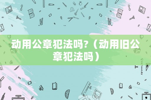 動(dòng)用公章犯法嗎?（動(dòng)用舊公章犯法嗎）