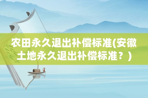 農(nóng)田永久退出補(bǔ)償標(biāo)準(zhǔn)(安徽土地永久退出補(bǔ)償標(biāo)準(zhǔn)？)