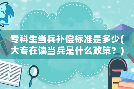 專科生當兵補償標準是多少(大專在讀當兵是什么政策？)