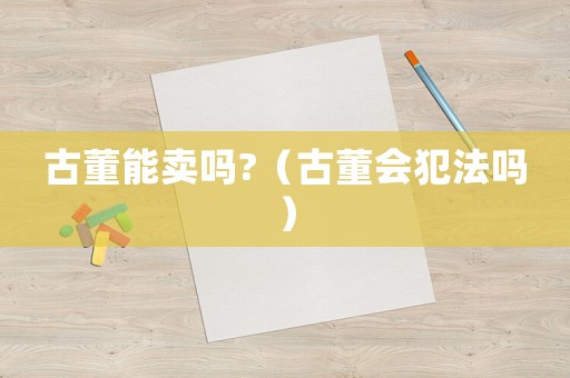 古董能賣嗎?（古董會(huì)犯法嗎）