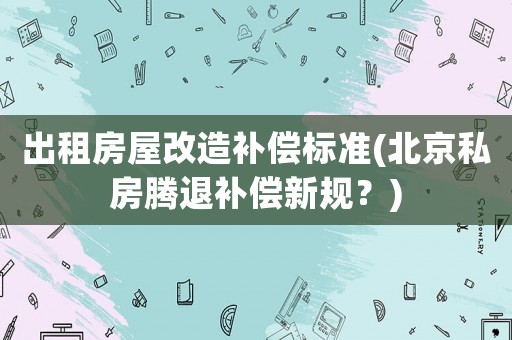 出租房屋改造補(bǔ)償標(biāo)準(zhǔn)(北京私房騰退補(bǔ)償新規(guī)？)
