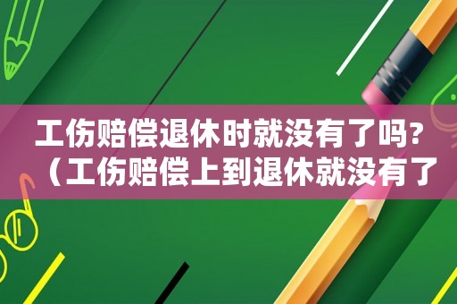 工傷賠償退休時(shí)就沒有了嗎?（工傷賠償上到退休就沒有了嗎）