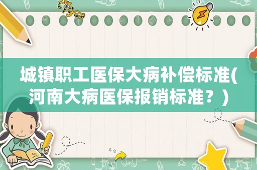 城鎮(zhèn)職工醫(yī)保大病補(bǔ)償標(biāo)準(zhǔn)(河南大病醫(yī)保報(bào)銷(xiāo)標(biāo)準(zhǔn)？)