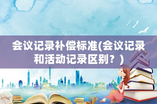 會議記錄補償標準(會議記錄和活動記錄區(qū)別？)