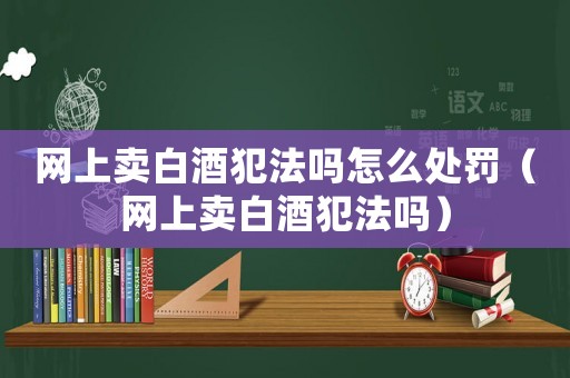 網(wǎng)上賣白酒犯法嗎怎么處罰（網(wǎng)上賣白酒犯法嗎）