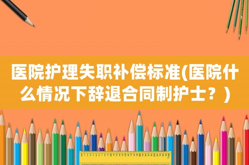 醫(yī)院護理失職補償標(biāo)準(zhǔn)(醫(yī)院什么情況下辭退合同制護士？)