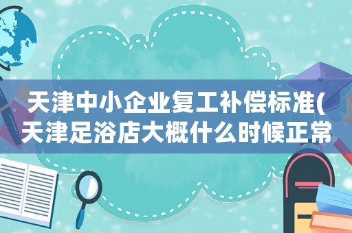 天津中小企業(yè)復(fù)工補(bǔ)償標(biāo)準(zhǔn)(天津足浴店大概什么時(shí)候正常復(fù)工？)