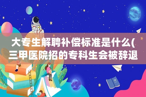 大專生解聘補(bǔ)償標(biāo)準(zhǔn)是什么(三甲醫(yī)院招的專科生會(huì)被辭退嗎？)