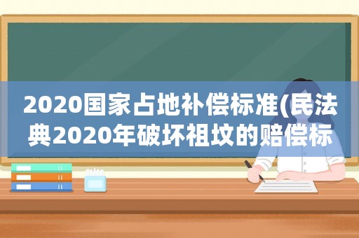2020國家占地補償標(biāo)準(zhǔn)(民法典2020年破壞祖墳的賠償標(biāo)準(zhǔn)？)
