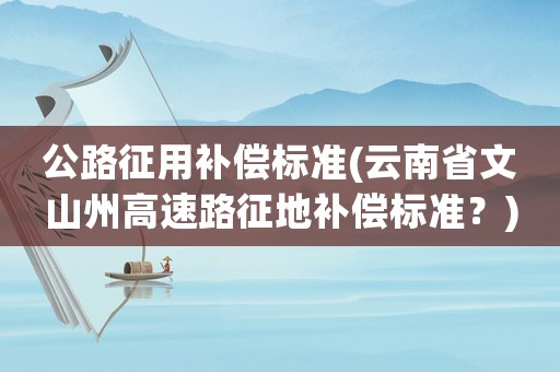 公路征用補(bǔ)償標(biāo)準(zhǔn)(云南省文山州高速路征地補(bǔ)償標(biāo)準(zhǔn)？)