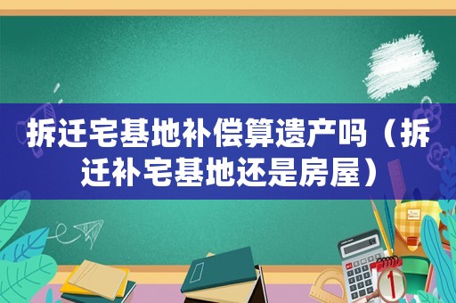 拆遷宅基地補(bǔ)償算遺產(chǎn)嗎（拆遷補(bǔ)宅基地還是房屋）