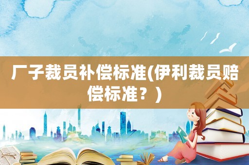 廠子裁員補(bǔ)償標(biāo)準(zhǔn)(伊利裁員賠償標(biāo)準(zhǔn)？)