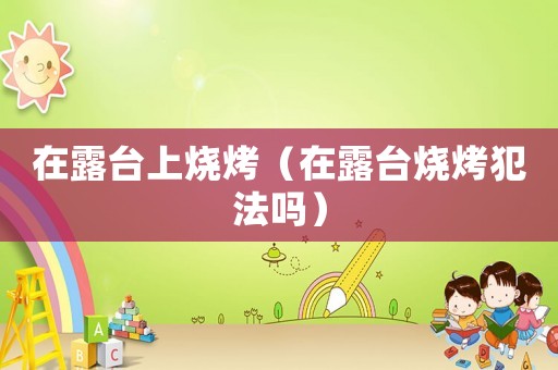 在露臺(tái)上燒烤（在露臺(tái)燒烤犯法嗎）