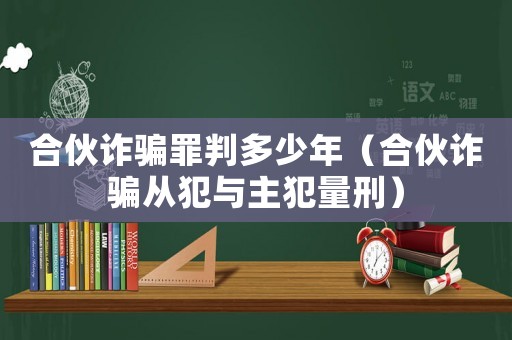合伙詐騙罪判多少年（合伙詐騙從犯與主犯量刑）