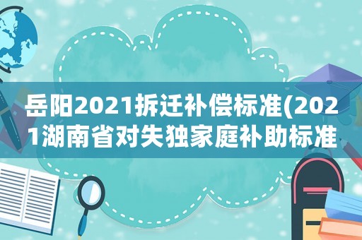 岳陽2021拆遷補(bǔ)償標(biāo)準(zhǔn)(2021湖南省對(duì)失獨(dú)家庭補(bǔ)助標(biāo)準(zhǔn)？)