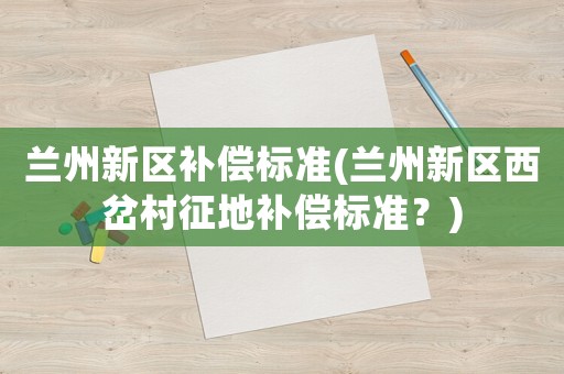 蘭州新區(qū)補(bǔ)償標(biāo)準(zhǔn)(蘭州新區(qū)西岔村征地補(bǔ)償標(biāo)準(zhǔn)？)