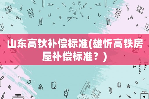 山東高鈥補償標(biāo)準(zhǔn)(雄忻高鐵房屋補償標(biāo)準(zhǔn)？)