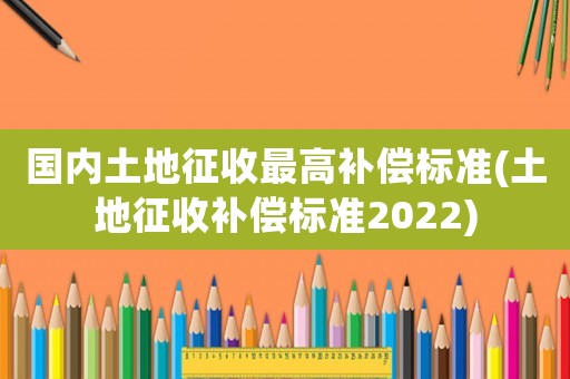 國內(nèi)土地征收最高補(bǔ)償標(biāo)準(zhǔn)(土地征收補(bǔ)償標(biāo)準(zhǔn)2022)