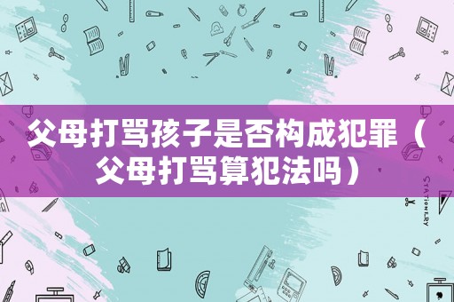 父母打罵孩子是否構(gòu)成犯罪（父母打罵算犯法嗎）