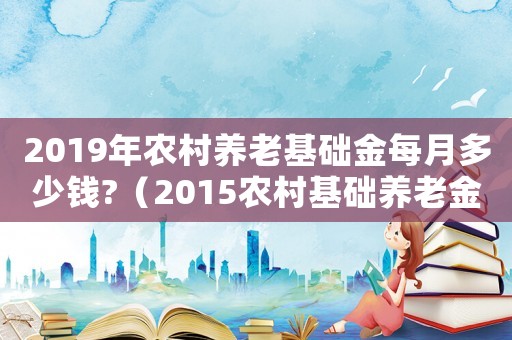 2019年農(nóng)村養(yǎng)老基礎(chǔ)金每月多少錢?（2015農(nóng)村基礎(chǔ)養(yǎng)老金標(biāo)準(zhǔn)）