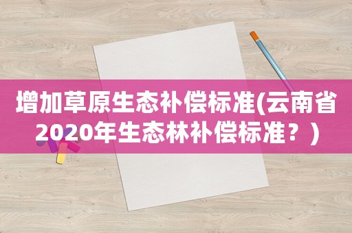 增加草原生態(tài)補(bǔ)償標(biāo)準(zhǔn)(云南省2020年生態(tài)林補(bǔ)償標(biāo)準(zhǔn)？)