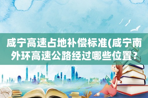 咸寧高速占地補(bǔ)償標(biāo)準(zhǔn)(咸寧南外環(huán)高速公路經(jīng)過哪些位置？)