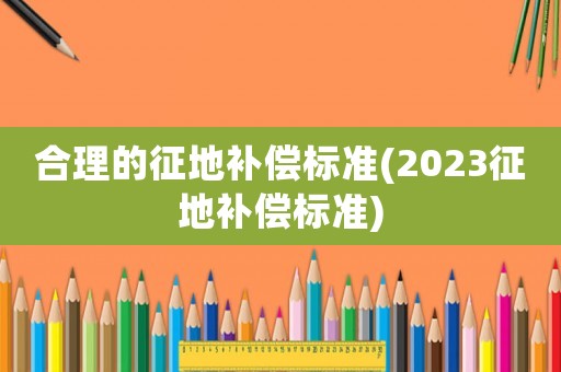 合理的征地補償標(biāo)準(zhǔn)(2023征地補償標(biāo)準(zhǔn))