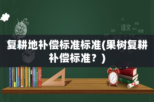 復(fù)耕地補償標(biāo)準(zhǔn)標(biāo)準(zhǔn)(果樹復(fù)耕補償標(biāo)準(zhǔn)？)