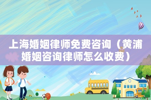 上海婚姻律師免費咨詢（黃浦婚姻咨詢律師怎么收費）
