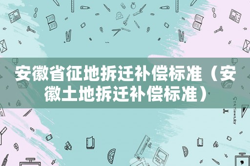 安徽省征地拆遷補(bǔ)償標(biāo)準(zhǔn)（安徽土地拆遷補(bǔ)償標(biāo)準(zhǔn)）