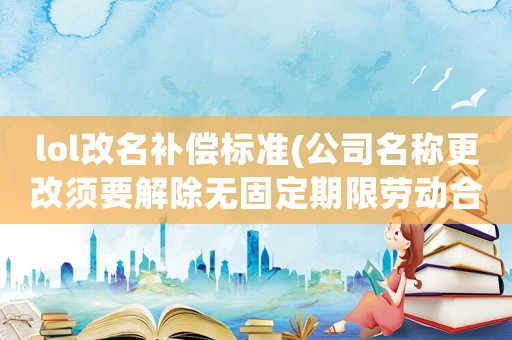 lol改名補(bǔ)償標(biāo)準(zhǔn)(公司名稱更改須要解除無固定期限勞動合同怎么補(bǔ)償？)