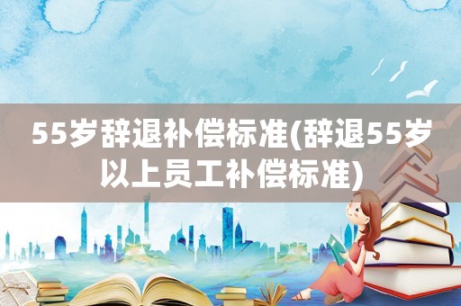 55歲辭退補(bǔ)償標(biāo)準(zhǔn)(辭退55歲以上員工補(bǔ)償標(biāo)準(zhǔn))